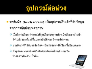 จอสัมผัส (touch screen) เปนอุปกรณรับเขาที่รับขอมูล
จากการสัมผัสบนจอภาพ
  เมือมีการเลือก ตําแหนงที่ถูกเลือกจะถูกแปลงเปนสัญญาณไฟฟา
     ่
  สงไปยังซอฟตแวรที่แปลคําสั่งใหคอมพิวเตอรทํางาน
  ซอฟตแวรที่ใชกับจอสัมผัสจะเปนซอฟตแวรที่เขียนขึ้นโดยเฉพาะ
  ปจจุบันจะพบจอสัมผัสไดในโทรศัพทเคลื่อนที่ เกม ใน
  หางสรรพสินคา เปนตน
 