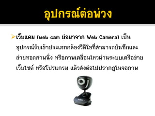 เว็บแคม (web cam ยอมาจาก Web Camera) เปน
อุปกรณรับเขาประเภทกลองวีดีโอที่สามารถบันทึกและ
ถายทอดภาพนิ่ง หรือภาพเคลื่อนไหวผานระบบเครือขาย
เว็บไซต หรือโปรแกรม แลวสงตอไปปรากฏในจอภาพ
 