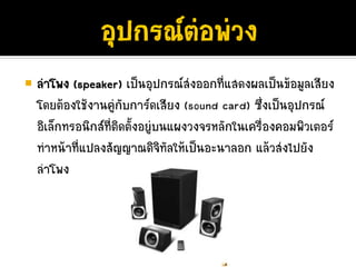 ลําโพง (speaker) เปนอุปกรณสงออกที่แสดงผลเปนขอมูลเสียง
โดยตองใชงานคูกับการดเสียง (sound card) ซึ่งเปนอุปกรณ
อิเล็กทรอนิกสที่ติดตั้งอยูบนแผงวงจรหลักในเครื่องคอมพิวเตอร
ทําหนาที่แปลงสัญญาณดิจิทัลใหเปนอะนาลอก แลวสงไปยัง
ลําโพง
 