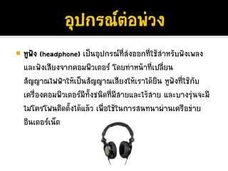 หูฟง (headphone) เปนอุปกรณที่สงออกที่ใชสําหรับฟงเพลง
และฟงเสียงจากคอมพิวเตอร โดยทําหนาที่เปลี่ยน
สัญญาณไฟฟาใหเปนสัญญาณเสียงใหเราไดยิน หูฟงที่ใชกับ
เครื่องคอมพิวเตอรมีทั้งชนิดที่มีสายและไรสาย และบางรุนจะมี
ไมโครโฟนติดตั้งไดแลว เพื่อใชในการสนทนาผานเครือขาย
อินเตอรเน็ต
 