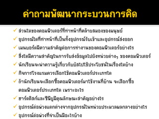 สวนใดของคอมพิวเตอรที่ทําหนาที่คลายสมองของมนุษย
อุปกรณใดที่ทําหนาที่เปนทั้งอุปกรณรับเขาและอุปกรณสงออก
เมนบอรดมีความสําคัญตอการทํางานของคอมพิวเตอรอยางไร
สิ่งใดมีความสําคัญในการรับสงขอมูลไปยังหนวยตางๆ ของคอมพิวเตอร
นักเรียนจะนําความรูเกี่ยวกับบัสไปใชประโยชนในเรื่องใดบาง
                      
กิจการโรงแรมควรเลือกใชคอมพิวเตอรประเภทใด
ถานักเรียนจะเลือกซื้อคอมพิวเตอรมาใชงานที่บาน จะเลือกซื้อ
คอมพิวเตอรประเภทใด เพราะอะไร
ฮารดดิสกและซีพียูมีคุณลักษณะสําคัญอยางไร
อุปกรณตอพวงแตกตางจากอุปกรณในหนวยประมวลผลกลางอยางไร
อุปกรณตอพวงที่จําเปนมีอะไรบาง
 