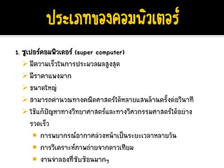 1. ซูเปอรคอมพิวเตอร (super computer)
      มีความเร็วในการประมวลผลสูงสุด
      มีราคาแพงมาก
      ขนาดใหญ
      สามารถคํานวณทางคณิตศาสตรไดหลายแสนลานครั้งตอวินาที
      ใชแกปญหาทางวิทยาศาสตรและทางวิศวกรรมศาสตรไดอยาง
      รวดเร็ว
          การพยากรณอากาศลวงหนาเปนระยะเวลาหลายวัน
          การวิเคราะหภาพถายจากดาวเทียม
          งานจําลองที่ซับซอนมากๆ
 