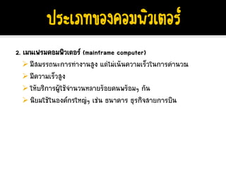 2. เมนเฟรมคอมพิวเตอร (mainframe computer)
     มีสมรรถนะการทํางานสูง แตไมเนนความเร็วในการคํานวณ
     มีความเร็วสูง
     ใหบริการผูใชจํานวนหลายรอยคนพรอมๆ กัน
     นิยมใชในองคกรใหญๆ เชน ธนาคาร ธุรกิจสายการบิน
 