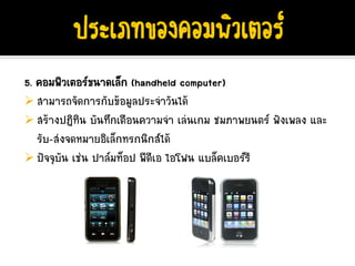 5. คอมพิวเตอรขนาดเล็ก (handheld computer)
   สามารถจัดการกับขอมูลประจําวันได
   สรางปฏิทิน บันทึกเตือนความจํา เลนเกม ชมภาพยนตร ฟงเพลง และ
   รับ-สงจดหมายอิเล็กทรกนิกสได
   ปจจุบัน เชน ปาลมท็อป พีดีเอ ไอโฟน แบล็คเบอรรี
 