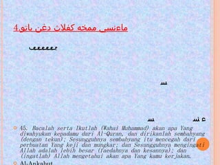 4. ماءنسي ممخه كفلاث دغن باتو                                                                                                                                                                                                                        45.  Bacalah serta Ikutlah (Wahai Muhammad) akan apa Yang diwahyukan kepadamu dari Al-Quran, dan dirikanlah sembahyang (dengan tekun); Sesungguhnya sembahyang itu mencegah dari perbuatan Yang keji dan mungkar; dan Sesungguhnya mengingati Allah adalah lebih besar (faedahnya dan kesannya); dan (ingatlah) Allah mengetahui akan apa Yang kamu kerjakan . Al-Ankabut 