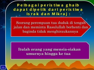 Pelbagai peristiwa ghaib dapat dipetik dari peristiwa Israk dan Mikraj : Seorang perempuan tua duduk di tengah jalan dan meminta Rasulullah berhenti dan baginda tidak menghiraukannya  Itulah orang yang mensia-siakan umurnya hingga ke tua  35 