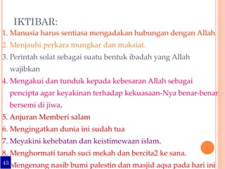 IKTIBAR: 1. Manusia harus sentiasa mengadakan hubungan dengan Allah 2. Menjauhi perkara mungkar dan maksiat.  3. Perintah solat sebagai suatu bentuk ibadah yang Allah wajibkan 4. Mengakui dan tunduk kepada kebesaran Allah sebagai pencipta agar keyakinan terhadap kekuasaan-Nya benar-benar  bersemi di jiwa . 5. Anjuran Memberi salam 6. Mengingatkan dunia ini sudah tua 7. Meyakini kehebatan dan keistimewaan islam. 8. Menghormati tanah suci mekah dan bercita2 ke sana.  Mengenang nasib bumi palestin dan masjid aqsa pada hari ini  yang terjajah oleh kejahatan yahudi dan musuh musuh islam 43 