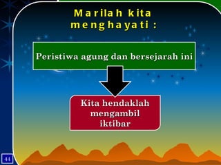 Marilah kita menghayati : Peristiwa agung dan bersejarah ini Kita hendaklah mengambil iktibar 44 