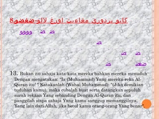 8. كايو بردوري مغاءيت اورغ لالو - ضغضو                                                                                                                                                                             13.  Bukan itu sahaja kata-kata mereka bahkan mereka menuduh Dengan mengatakan: &quot;Ia (Muhammad) Yang mereka-reka Al-Quran itu! &quot; Katakanlah (Wahai Muhammad): &quot;(Jika demikian tuduhan kamu), maka cubalah buat serta datangkan sepuluh surah rekaan Yang sebanding Dengan Al-Quran itu, dan panggilah siapa sahaja Yang kamu sanggup memanggilnya, Yang lain dari Allah, jika betul kamu orang-orang Yang benar&quot;. 