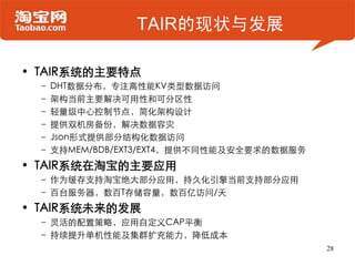 TAIR的现状与发展

• TAIR系统的主要特点
 – DHT数据分布，专注高性能KV类型数据访问
 – 架构当前主要解决可用性和可分区性
 – 轻量级中心控制节点，简化架构设计
 – 提供双机房备份，解决数据容灾
 – Json形式提供部分结构化数据访问
 – 支持MEM/BDB/EXT3/EXT4，提供不同性能及安全要求的数据服务
• TAIR系统在淘宝的主要应用
 – 作为缓存支持淘宝绝大部分应用，持久化引擎当前支持部分应用
 – 百台服务器，数百T存储容量，数百亿访问/天
• TAIR系统未来的发展
 – 灵活的配置策略，应用自定义CAP平衡
 – 持续提升单机性能及集群扩充能力，降低成本
                                          28
 