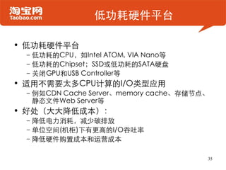 低功耗硬件平台

• 低功耗硬件平台
 –低功耗的CPU，如Intel ATOM, VIA Nano等
 –低功耗的Chipset；SSD或低功耗的SATA硬盘
 –关闭GPU和USB Controller等
• 适用不需要太多CPU计算的I/O类型应用
 –例如CDN Cache Server、memory cache、存储节点、
  静态文件Web Server等
• 好处（大大降低成本）：
 –降低电力消耗，减少碳排放
 –单位空间(机柜)下有更高的I/O吞吐率
 –降低硬件购置成本和运营成本

                                      35
 