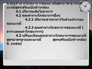 4. คุณค่าทางโภชนาการของบะหมี่สูตรมาตรฐานและบะหมี่สูตรเสริมแป้งข้าวกล้อง 4.1  ปริมาณเส้นใยอาหาร 4.2  คุณค่าทางโภชนาการอื่นๆ 4.2.1  ปริมาณสารอาหารในส่วนประกอบของบะหมี่ 4.2.2  คุณค่าทางโภชนาการของบะหมี่  ( ตารางคุณค่าโภชนาการ ) 4.3  เปรียบเทียบคุณค่าทางโภชนาการของบะหมี่สูตรมาตรฐานและบะหมี่   สูตรเสริมแป้งข้าวกล้อง 5.  บทสรุป 