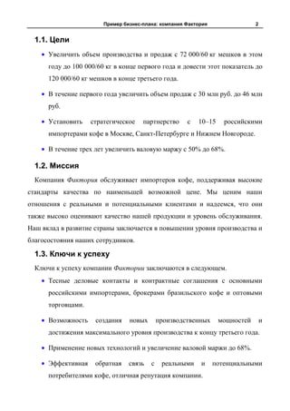 Пример бизнес-плана: компания Фактория                2


  1.1. Цели
      Увеличить объем производства и продаж с 72 000/60 кг мешков в этом
      году до 100 000/60 кг в конце первого года и довести этот показатель до
      120 000/60 кг мешков в конце третьего года.

      В течение первого года увеличить объем продаж с 30 млн руб. до 46 млн
      руб.

      Установить    стратегическое    партнерство     с   10–15     российскими
      импортерами кофе в Москве, Санкт-Петербурге и Нижнем Новгороде.

      В течение трех лет увеличить валовую маржу с 50% до 68%.

  1.2. Миссия
  Компания Фактория обслуживает импортеров кофе, поддерживая высокие
стандарты качества по наименьшей возможной цене. Мы ценим наши
отношения с реальными и потенциальными клиентами и надеемся, что они
также высоко оценивают качество нашей продукции и уровень обслуживания.
Наш вклад в развитие страны заключается в повышении уровня производства и
благосостояния наших сотрудников.

  1.3. Ключи к успеху
  Ключи к успеху компании Фактории заключаются в следующем.
      Тесные деловые контакты и контрактные соглашения с основными
      российскими импортерами, брокерами бразильского кофе и оптовыми
      торговцами.

      Возможность    создания    новых       производственных     мощностей       и
      достижения максимального уровня производства к концу третьего года.

      Применение новых технологий и увеличение валовой маржи до 68%.

      Эффективная    обратная    связь   с    реальными    и     потенциальными
      потребителями кофе, отличная репутация компании.
 