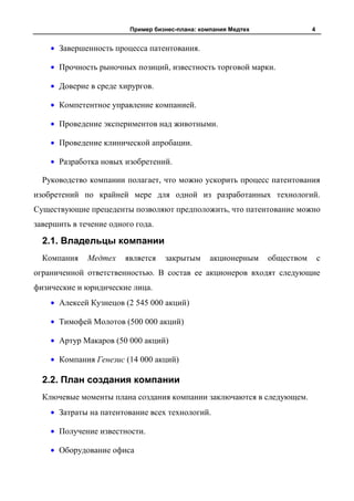 Пример бизнес-плана: компания Медтех               4


      Завершенность процесса патентования.

      Прочность рыночных позиций, известность торговой марки.

      Доверие в среде хирургов.

      Компетентное управление компанией.

      Проведение экспериментов над животными.

      Проведение клинической апробации.

      Разработка новых изобретений.

  Руководство компании полагает, что можно ускорить процесс патентования
изобретений по крайней мере для одной из разработанных технологий.
Существующие прецеденты позволяют предположить, что патентование можно
завершить в течение одного года.

  2.1. Владельцы компании
  Компания    Медтех    является   закрытым      акционерным    обществом       с
ограниченной ответственностью. В состав ее акционеров входят следующие
физические и юридические лица.
      Алексей Кузнецов (2 545 000 акций)

      Тимофей Молотов (500 000 акций)

      Артур Макаров (50 000 акций)

      Компания Генезис (14 000 акций)

  2.2. План создания компании
  Ключевые моменты плана создания компании заключаются в следующем.
      Затраты на патентование всех технологий.

      Получение известности.

      Оборудование офиса
 