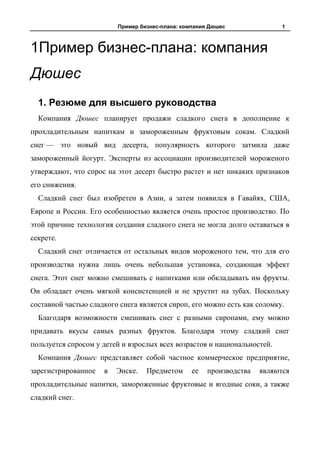 Пример бизнес-плана: компания Дюшес               1



1Пример бизнес-плана: компания
Дюшес
  1. Резюме для высшего руководства
  Компания Дюшес планирует продажи сладкого снега в дополнение к
прохладительным напиткам и замороженным фруктовым сокам. Сладкий
снег — это новый вид десерта, популярность которого затмила даже
замороженный йогурт. Эксперты из ассоциации производителей мороженого
утверждают, что спрос на этот десерт быстро растет и нет никаких признаков
его снижения.
  Сладкий снег был изобретен в Азии, а затем появился в Гавайях, США,
Европе и России. Его особенностью является очень простое производство. По
этой причине технология создания сладкого снега не могла долго оставаться в
секрете.
  Сладкий снег отличается от остальных видов мороженого тем, что для его
производства нужна лишь очень небольшая установка, создающая эффект
снега. Этот снег можно смешивать с напитками или обкладывать им фрукты.
Он обладает очень мягкой консистенцией и не хрустит на зубах. Поскольку
составной частью сладкого снега является сироп, его можно есть как соломку.
  Благодаря возможности смешивать снег с разными сиропами, ему можно
придавать вкусы самых разных фруктов. Благодаря этому сладкий снег
пользуется спросом у детей и взрослых всех возрастов и национальностей.
  Компания Дюшес представляет собой частное коммерческое предприятие,
зарегистрированное   в   Энске.   Предметом      ее   производства   являются
прохладительные напитки, замороженные фруктовые и ягодные соки, а также
сладкий снег.
 