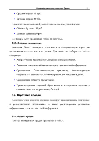 Пример бизнес-плана: компания Дюшес             11


        Средняя порция: 40 руб.

        Крупная порция: 60 руб.

    Прохладительные напитки будут продаваться на следующим ценам.
        Обычная бутылка: 30 руб.

        Большая бутылка: 50 руб.

    Все товары будут продаваться только за наличные.
    5.3.3. Стратегия продвижения

    Компания Дюшес планирует реализовать целенаправленную стратегию
продвижения сладкого снега на рынок. Для этого она собирается сделать
следующее.
        Распространять рекламные объявления в жилых кварталах.

        Размещать рекламные объявления в средствах массовой информации.

        Организовать        благотворительную      программу,       финансирующую
        спортивные и развлекательные мероприятия для взрослых и детей.

        Организовать торговую презентацию.

        Пропагандировать здоровый образ жизни и подчеркивать полезность
        сладкого снега для здоровья потребителей.

    5.4. Стратегия продаж
    Для привлечения клиентов компания планирует организовывать спортивные
и    развлекательные   мероприятия,       а   также    распространять   рекламную
информацию в средствах массовой информации.


    5.4.1. Прогноз продаж

    Прогноз ежемесячных продаж приводится в табл. 4.
 