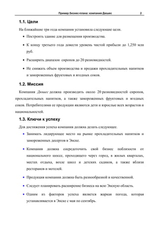 Пример бизнес-плана: компания Дюшес                 2


  1.1. Цели
  На ближайшие три года компания установила следующие цели.
      Построить здание для размещения производства.

      К концу третьего года довести уровень чистой прибыли до 1,250 млн
      руб.

      Расширить диапазон сиропов до 20 разновидностей.

      Не снижать объем производства и продажи прохладительных напитков
      и замороженных фруктовых и ягодных соков.

  1.2. Миссия
  Компания Дюшес должна производить около 20 разновидностей сиропов,
прохладительных напитков, а также замороженных фруктовых и ягодных
соков. Потребителями ее продукции являются дети и взрослые всех возрастов и
национальностей.

  1.3. Ключи к успеху
  Для достижения успеха компания должна делать следующее.
      Занимать лидирующее место на рынке прохладительных напитков и
      замороженных десертов в Энске.

      Компания      должна    сосредоточить   свой    бизнес    поблизости   от
      национального шоссе, проходящего через город, в жилых кварталах,
      местах отдыха, возле школ и детских садиков, а также вблизи
      ресторанов и мотелей.

      Продукция компании должна быть разнообразной и качественной.

      Следует планировать расширение бизнеса на всю Энскую область.

      Одним    из   факторов    успеха   является    жаркая    погода,   которая
      устанавливается в Энске с мая по сентябрь.
 