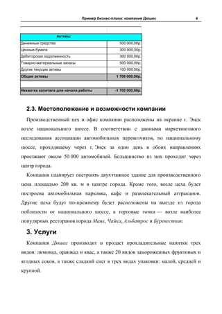 Пример бизнес-плана: компания Дюшес       4



                    Активы
Денежные средства                              500 000,00р.
Ценные бумаги                                  300 000,00р.
Дебиторская задолженность                      300 000,00р.
Товарно-материальные запасы                    500 000,00р.
Другие текущие активы                          100 000,00р.
Общие активы                                  1 700 000,00р.


Нехватка капитала для начала работы          -1 700 000,00р.




  2.3. Местоположение и возможности компании
  Производственный цех и офис компании расположены на окраине г. Энск
возле национального шоссе. В соответствии с данными маркетингового
исследования ассоциации автомобильных перевозчиков, по национальному
шоссе, проходящему через г. Энск за один день в обоих направлениях
проезжают около 50 000 автомобилей. Большинство из них проходит через
центр города.
  Компания планирует построить двухэтажное здание для производственного
цена площадью 200 кв. м в центре города. Кроме того, возле цеха будет
построена автомобильная парковка, кафе и развлекательный аттракцион.
Другие цеха будут по-прежнему будет расположены на выезде из города
поблизости от национального шоссе, а торговые точки — возле наиболее
популярных ресторанов города Маяк, Чайка, Альбатрос и Буревестник.

  3. Услуги
  Компания Дюшес производит и продает прохладительные напитки трех
видов: лимонад, оранжад и квас, а также 20 видов замороженных фруктовых и
ягодных соков, а также сладкий снег в трех видах упаковки: малой, средней и
крупной.
 