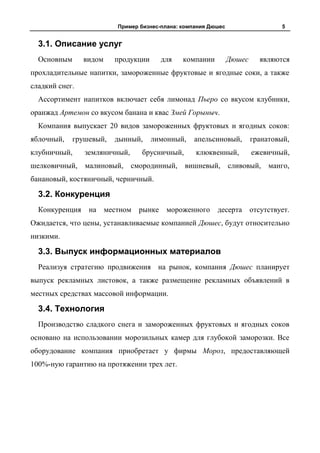 Пример бизнес-плана: компания Дюшес                    5


  3.1. Описание услуг
  Основным      видом     продукции       для   компании         Дюшес      являются
прохладительные напитки, замороженные фруктовые и ягодные соки, а также
сладкий снег.
  Ассортимент напитков включает себя лимонад Пьеро со вкусом клубники,
оранжад Артемон со вкусом банана и квас Змей Горыныч.
  Компания выпускает 20 видов замороженных фруктовых и ягодных соков:
яблочный,    грушевый,    дынный,     лимонный,    апельсиновый,         гранатовый,
клубничный,     земляничный,      брусничный,       клюквенный,          ежевичный,
шелковичный, малиновый, смородинный, вишневый, сливовый, манго,
банановый, костяничный, черничный.

  3.2. Конкуренция
  Конкуренция    на     местном   рынке    мороженного     десерта       отсутствует.
Ожидается, что цены, устанавливаемые компанией Дюшес, будут относительно
низкими.

  3.3. Выпуск информационных материалов
  Реализуя стратегию продвижения на рынок, компания Дюшес планирует
выпуск рекламных листовок, а также размещение рекламных объявлений в
местных средствах массовой информации.

  3.4. Технология
  Производство сладкого снега и замороженных фруктовых и ягодных соков
основано на использовании морозильных камер для глубокой заморозки. Все
оборудование компания приобретает у фирмы Мороз, предоставляющей
100%-ную гарантию на протяжении трех лет.
 