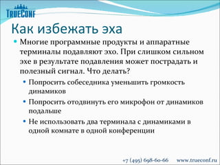 Как избежать эха Многие программные продукты и аппаратные терминалы подавляют эхо. При слишком сильном эхе в результате подавления может пострадать и полезный сигнал. Что делать? Попросить собеседника уменьшить громкость динамиков Попросить отодвинуть его микрофон от динамиков подальше Не использовать два терминала с динамиками в одной комнате в одной конференции +7 (495) 698-60-66  www.trueconf.ru 