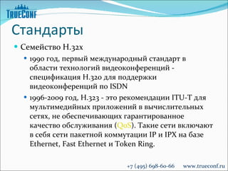 Стандарты Семейство  H. 32х 1990 год, первый международный стандарт в области технологий видеоконференций - спецификация H.320 для поддержки видеоконференций по ISDN 1996-2009 год, H.323 - это рекомендации ITU-T для мультимедийных приложений в вычислительных сетях, не обеспечивающих гарантированное качество обслуживания ( QoS ). Такие сети включают в себя сети пакетной коммутации IP и IPX на базе Ethernet, Fast Ethernet и Token Ring. +7 (495) 698-60-66  www.trueconf.ru 