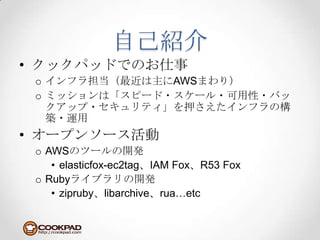 自己紹介クックパッドでのお仕事インフラ担当（最近は主にAWSまわり）ミッションは「スピード・スケール・可用性・バックアップ・セキュリティ」を押さえたインフラの構築・運用オープンソース活動AWSのツールの開発elasticfox-ec2tag、IAM Fox、R53 FoxRubyライブラリの開発zipruby、libarchive、rua…etc