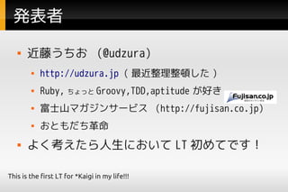 発表者
      近藤うちお (@udzura)
           http://udzura.jp ( 最近整理整頓した )
           Ruby, ちょっと Groovy,TDD,aptitude が好き
           富士山マガジンサービス (http://fujisan.co.jp)
           おともだち革命
      よく考えたら人生において LT 初めてです！

This is the first LT for *Kaigi in my life!!!
 