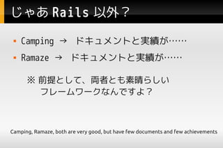 じゃあ Rails 以外？
    Camping → ドキュメントと実績が……
    Ramaze → ドキュメントと実績が……

      ※ 前提として、両者とも素晴らしい
      　 フレームワークなんですよ？



Camping, Ramaze, both are very good, but have few documents and few achievements
 