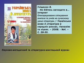 Уліщенко В. Не бійтесь заглядати в... Інтернет Опосередковане спілкування вчителя та учнів на сучасному уроці літератури //  Українська мова й література в середніх школах, гімназіях та ліцеях. – 2008. - №4. – С. 28-30. Науково-методичний та літературно-мистецький журнал 