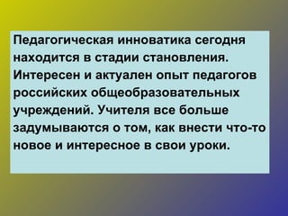 Педагогическая инноватика сегодня находится в стадии становления. Интересен и актуален опыт педагогов  российских общеобразовательных  учреждений. Учителя все больше  задумываются о том, как внести что-то  новое и интересное в свои уроки. 