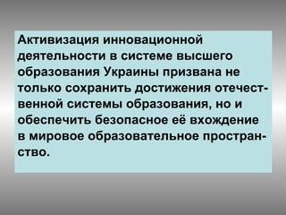 Активизация инновационной  деятельности в системе высшего  образования Украины призвана не  только сохранить достижения отечест- венной системы образования, но и  обеспечить безопасное её вхождение в мировое образовательное простран- ство. 