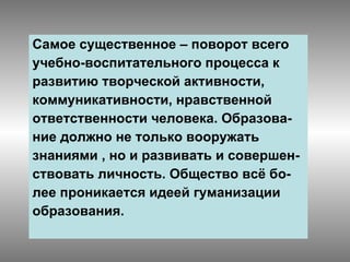 Самое существенное – поворот всего учебно-воспитательного процесса к развитию творческой активности, коммуникативности, нравственной  ответственности человека. Образова- ние должно не только вооружать  знаниями , но и развивать и совершен- ствовать личность. Общество всё бо- лее проникается идеей гуманизации  образования. 