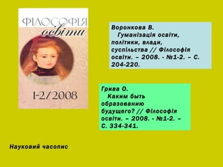 Воронкова В. Гуманізація освіти, політики, влади, суспільства // Філософія освіти. – 2008. - №1-2. – С. 204-220. Грива О. Каким быть образованию будущего? // Ф ілософія освіти. – 2008. - №1-2. – С. 334-341. Науковий часопис 