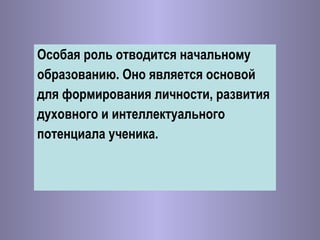 Особая роль отводится начальному  образованию. Оно является основой  для формирования личности, развития  духовного и интеллектуального  потенциала ученика. 