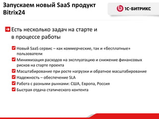 Запускаем новый SaaSпродуктBitrix24Есть несколько задач на старте и в процессе работыНовый SaaSсервис – как коммерческие, так и «бесплатные» пользователиМинимизация расходов на эксплуатацию и снижение финансовых рисков на старте проектаМасштабирование при росте нагрузки и обратное масштабированиеНадежность – обеспечение SLAРабота с разными рынками: США, Европа, РоссияБыстрая отдача статического контента