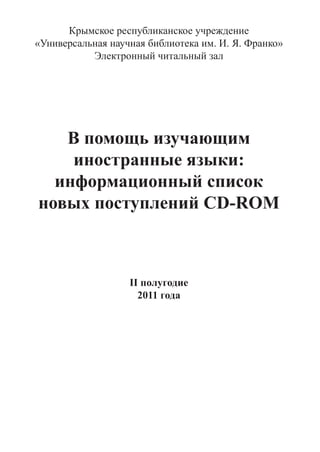 Крымское республиканское учреждение
«Универсальная научная библиотека им. И. Я. Франко»
           Электронный читальный зал




   В помощь изучающим
    иностранные языки:
  информационный список
новых поступлений CD-ROM



                   II полугодие
                     2011 года
 