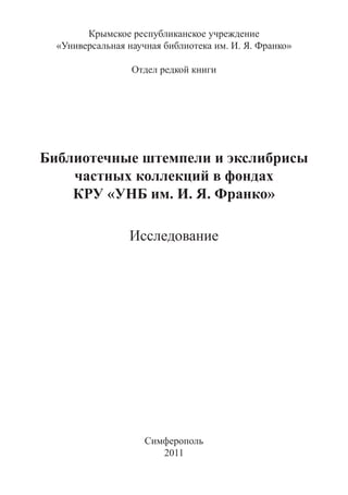 Крымское республиканское учреждение
  «Универсальная научная библиотека им. И. Я. Франко»

                  Отдел редкой книги




Библиотечные штемпели и экслибрисы
    частных коллекций в фондах
    КРУ «УНБ им. И. Я. Франко»

                 Исследование




                     Симферополь
                        2011
 