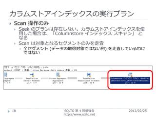 カラムストアインデックスの実行プラン
    Scan 操作のみ
        Seek のプランは存在しない。カラムストアインデックスを使
         用した場合は、「Columnstore インデックス スキャン」 と
         なる
        Scan は対象となるセグメントのみを走査
            全セグメント (データの取得対象ではない列) を走査しているわけ
             ではない




    18                 SQLTO 第 4 回勉強会         2012/02/25
                       http://www.sqlto.net
 