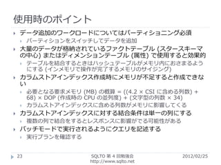 使用時のポイント
    データ追加のワークロードについてはパーティショニング必須
        パーティションをスイッチしてデータを追加
    大量のデータが格納されているファクトテーブル (スタースキーマ
     の中心) またはディメンションテーブル (属性) で使用すると効果的
        テーブルを結合するときはハッシュテーブルがメモリ内におさまるよう
         にする (インメモリで操作が完了するメモリのサイジング)
    カラムストアインデックス作成時にメモリが不足すると作成できな
     い
        必要となる要求メモリ (MB) の概算 = ((4.2 × CSI に含める列数) +
         68) × DOP (作成時の CPU の並列度) + (文字型の列数 × 34)
        カラムストアインデックスに含める列数がメモリに影響してくる
    カラムストアインデックスに対する結合条件は単一の列にする
        複数の列で結合をするとレスポンスに影響がでる可能性がある
    バッチモードで実行されるようにクエリを記述する
        実行プランを確認する


    23                  SQLTO 第 4 回勉強会         2012/02/25
                        http://www.sqlto.net
 