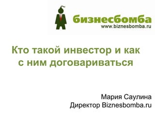 Кто такой инвестор и как
 с ним договариваться


                   Мария Саулина
          Директор Biznesbomba.ru
 