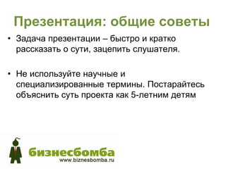 Презентация: общие советы
• Задача презентации – быстро и кратко
  рассказать о сути, зацепить слушателя.

• Не используйте научные и
  специализированные термины. Постарайтесь
  объяснить суть проекта как 5-летним детям
 