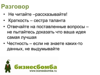 Разговор
• Не читайте –рассказывайте!
• Краткость – сестра таланта
• Отвечайте на поставленные вопросы –
  не пытайтесь доказать что ваша идея
  самая лучшая
• Честность – если не знаете каких-то
  данных, не выдумывайте
 