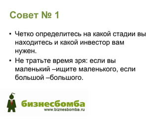 Совет № 1
• Четко определитесь на какой стадии вы
  находитесь и какой инвестор вам
  нужен.
• Не тратьте время зря: если вы
  маленький –ищите маленького, если
  большой –большого.
 