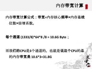 内存带宽计算

内存带宽计算公式：带宽=内存核心频率×内存总线
 位数×倍增系数。


每个通道 (1333/8)*64*8 /8 = 10.6G Byte；


而我们的CPU是3个通道的，也就是说这个CPU的总
 的内存带宽是 10.6*3=31.8G

                                      9
 