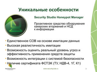 Уникальные особенности
                 Security Studio Honeypot Manager

                 Проактивное средство обнаружения
                 хакерских вторжений и НСД
                 к информации


• Единственное СОВ на основе имитации данных
• Высокая реалистичность имитации
• Возможность оценить реальный уровень угроз и
  эффективность применения средств защиты
• Возможность интеграции с системой безопасности
• Наличие сертификата ФСТЭК (ТУ, НДВ-4, 1Г, К1)
                       www.securitycode.ru          10
 