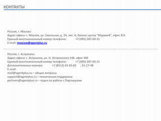 КОНТАКТЫ




 Россия, г. Москва
 Адрес офиса: г. Москва, ул. Смольная, д. 24, лит. А, бизнес-центр "Муравей", офис 811
 Единый многоканальный номер телефона:              +7 (495) 287-69-31
 E-mail: moscow@agentplus.ru


 Россия, г. Астрахань
 Адрес офиса: г. Астрахань, ул. Н. Островского 148, офис 440
 Единый многоканальный номер телефона:              +7 (495) 287-69-31
 Дополнительные номера:            +7 (8512) 63-25-03 , 61-17-48
 E-mail:
 mail@agentplus.ru – общие вопросы
 support@agentplus.ru – техническая поддержка
 partners@agentplus.ru – отдел по работе с Партнерами
 