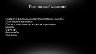 Партизанский маркетинг


Недорогие рекламные носители (листовки, буклеты)
Партнерские программы
Статьи в тематические журналы, агрегаторы
Вирусы
Стрит-арт
Флеш-мобы
Спонсоры
 