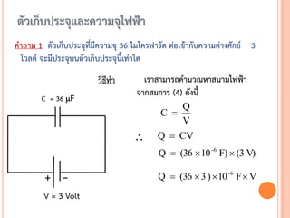 คาถาม 1 ตัวเก็บประจุที่มีความจุ 36 ไมโครฟารัด ต่อเข้ากับความต่างศักย์ 3
 โวลต์ จะมีประจุบนตัวเก็บประจุนี้เท่าใด
                        วิธีทา       เราสามารถคานวณหาสนามไฟฟ้า
                                   จากสมการ (4) ดังนี้
       C = 36 F
                                               Q
                                           C 
                                               V
                                         Q  CV
                                          Q  (36  10 -6 F)  (3 V)

        + –                               Q  (36  3 ) 10 -6 F  V
        V = 3 Volt
 