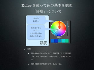 Kuler を使って色の基本を勉強
         「彩度」について
          鮮やか
          まぶしい



         落ち着いてる
          シブい
        より白黒に近い
        色味がなくなる



                 彩度
•   彩度

    •    円の中心に行けば行くほど、色味が薄くなり（例えば
         「赤」なら「赤っぽさ」が無くなり）、白黒に近くな
         る。

    •    円の外側の方が色鮮やかで、まぶしい色。
 