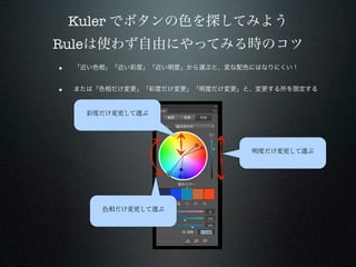 Kuler でボタンの色を探してみよう
Ruleは使わず自由にやってみる時のコツ
•   「近い色相」「近い彩度」「近い明度」から選ぶと、変な配色にはなりにくい！


•   または「色相だけ変更」「彩度だけ変更」「明度だけ変更」と、変更する所を限定する


      彩度だけ変更して選ぶ




                                明度だけ変更して選ぶ




        色相だけ変更して選ぶ
 